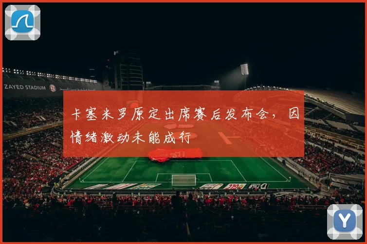 卡塞米罗原定出席赛后发布会，因情绪激动未能成行