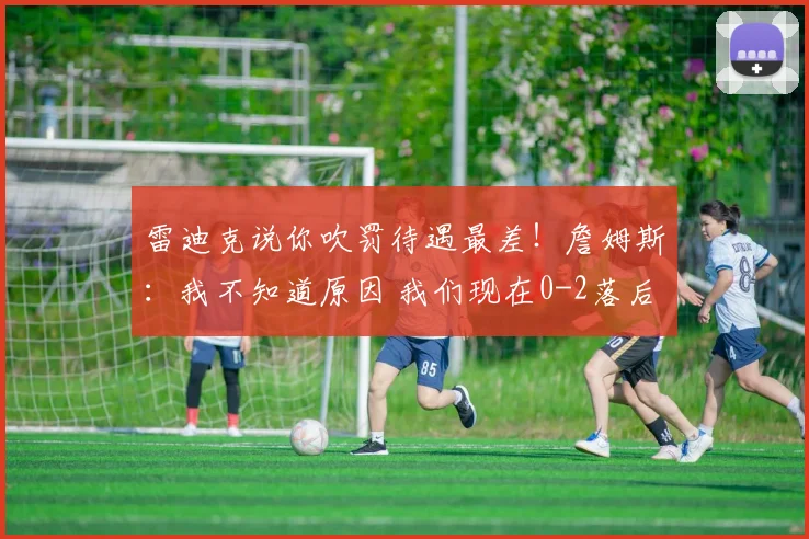 雷迪克说你吹罚待遇最差！詹姆斯：我不知道原因 我们现在0-2落后