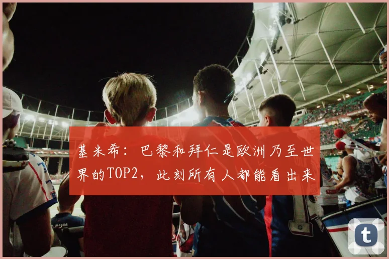 基米希：巴黎和拜仁是欧洲乃至世界的TOP2，此刻所有人都能看出来